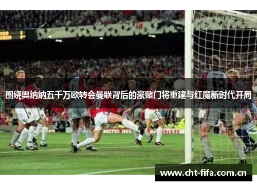 围绕奥纳纳五千万欧转会曼联背后的豪赌门将重建与红魔新时代开局 围绕奥纳纳五千万欧转会曼联背后的豪赌门将重建与红魔新时代开局