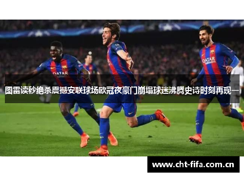 图雷读秒绝杀震撼安联球场欧冠夜豪门崩塌球迷沸腾史诗时刻再现一 图雷读秒绝杀震撼安联球场欧冠夜豪门崩塌球迷沸腾史诗时刻再现一